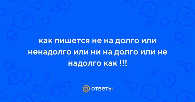 Как правильно пишется: не на долго, ненадолго, ни на долго или не надолго?